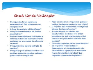 Check list da Validação
• Os requisitos foram claramente
estabelecidos? Eles podem ser mal
interpretados?
• A fonte do requisito foi identificada?
• O requisito está limitado em termos
quantitativos?
• Que outros requisitos se relacionam a
este requisito? Eles foram claramente
anotados em uma matriz de referência
cruzada?
• O requisito viola alguma restrição de
domínio?
• O requisito pode ser testado? Em caso
positivo, podemos exercitar os testes
para exercitar o requisito?
• Pode-se relacionar o requisito a qualquer
modelo de sistema que tenha sido criado?
• O requisito está relacionado aos objetivos
globais do sistema/produto?
• A especificação do sistema está
estruturada de modo que leve a fácil
entendimento, fácil referenciação e fácil
tradução em produtos de trabalho mais
técnicos?
• Foi criado um índice para a especificação?
• Os requisitos relacionados ao
desempenho, ao comportamento e às
características operacionais do sistema
foram claramente declarados? Que
requisitos podem estar implícitos?
 