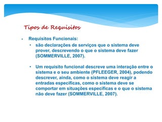 Tipos de Requisitos
• Requisitos Funcionais:
• são declarações de serviços que o sistema deve
prover, descrevendo o que o sistema deve fazer
(SOMMERVILLE, 2007).
• Um requisito funcional descreve uma interação entre o
sistema e o seu ambiente (PFLEEGER, 2004), podendo
descrever, ainda, como o sistema deve reagir a
entradas específicas, como o sistema deve se
comportar em situações específicas e o que o sistema
não deve fazer (SOMMERVILLE, 2007).
 