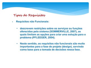 Tipos de Requisitos
• Requisitos não Funcionais:
• descrevem restrições sobre os serviços ou funções
oferecidos pelo sistema (SOMMERVILLE, 2007), as
quais limitam as opções para criar uma solução para o
problema (PFLEEGER, 2004).
• Neste sentido, os requisitos não funcionais são muito
importantes para a fase de projeto (design), servindo
como base para a tomada de decisões nessa fase.
 