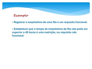 Exemplo
• Registrar o empréstimo de uma fita é um requisito funcional.
• Estabelecer que o tempo de empréstimo da fita não pode ser
superior a 48 horas é uma restrição, ou requisito não
funcional.
 