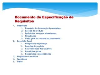 Documento de Especificação de
Requisitos
1. Introdução
1. Propósito do documento de requisitos
2. Escopo do produto
3. Definições, escopo e abreviaturas
4. Referências
5. Visão geral do restante do documento
2. Descrição Geral
1. Perspectiva do produto
2. Funções do produto
3. Características dos usuários
4. Restrições gerais
5. Suposições e dependências
3. Requisitos específicos
4. Apêndices
5. Índice
 