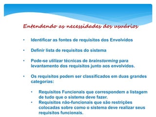 Entendendo as necessidades dos usuários
• Identificar as fontes de requisitos dos Envolvidos
• Definir lista de requisitos do sistema
• Pode-se utilizar técnicas de brainstorming para
levantamento dos requisitos junto aos envolvidos.
• Os requisitos podem ser classificados em duas grandes
categorias:
• Requisitos Funcionais que correspondem a listagem
de tudo que o sistema deve fazer.
• Requisitos não-funcionais que são restrições
colocadas sobre como o sistema deve realizar seus
requisitos funcionais.
 