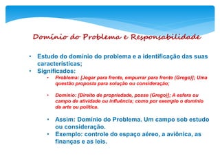 Domínio do Problema e Responsabilidade
• Estudo do domínio do problema e a identificação das suas
características;
• Significados:
• Problema: [Jogar para frente, empurrar para frente (Grego)]; Uma
questão proposta para solução ou consideração;
• Domínio: [Direito de propriedade, posse (Grego)]; A esfera ou
campo de atividade ou influência; como por exemplo o domínio
da arte ou política.
• Assim: Domínio do Problema. Um campo sob estudo
ou consideração.
• Exemplo: controle do espaço aéreo, a aviônica, as
finanças e as leis.
 