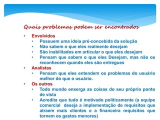 Quais problemas podem ser encontrados
• Envolvidos
• Possuem uma ideia pré-concebida da solução
• Não sabem o que eles realmente desejam
• São inabilitados em articular o que eles desejam
• Pensam que sabem o que eles Desejam, mas não os
reconhecem quando eles são entregues
• Analistas
• Pensam que eles entendem os problemas do usuário
melhor do que o usuário.
• Os outros
• Todo mundo enxerga as coisas do seu próprio ponto
de vista
• Acredita que tudo é motivado politicamente (a equipe
comercial deseja a implementação de requisitos que
atraem mais clientes e a financeira requisitos que
tornem os gastos menores)
 