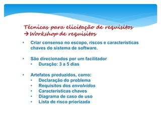 Técnicas para elicitação de requisitos
Workshop de requisitos
• Criar consenso no escopo, riscos e características
chaves do sistema de software.
• São direcionados por um facilitador
• Duração: 3 a 5 dias
• Artefatos produzidos, como:
• Declaração do problema
• Requisitos dos envolvidos
• Características chaves
• Diagrama de caso de uso
• Lista de risco priorizada
 