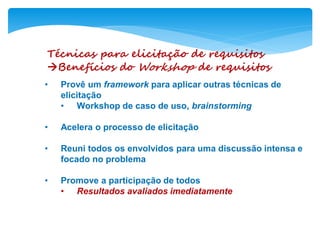 Técnicas para elicitação de requisitos
Benefícios do Workshop de requisitos
• Provê um framework para aplicar outras técnicas de
elicitação
• Workshop de caso de uso, brainstorming
• Acelera o processo de elicitação
• Reuni todos os envolvidos para uma discussão intensa e
focado no problema
• Promove a participação de todos
• Resultados avaliados imediatamente
 