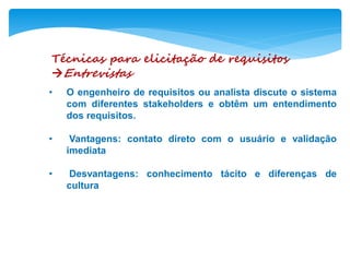 Técnicas para elicitação de requisitos
Entrevistas
• O engenheiro de requisitos ou analista discute o sistema
com diferentes stakeholders e obtêm um entendimento
dos requisitos.
• Vantagens: contato direto com o usuário e validação
imediata
• Desvantagens: conhecimento tácito e diferenças de
cultura
 