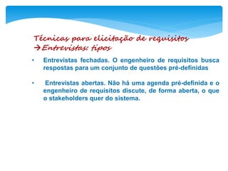 Técnicas para elicitação de requisitos
Entrevistas: tipos
• Entrevistas fechadas. O engenheiro de requisitos busca
respostas para um conjunto de questões pré-definidas
• Entrevistas abertas. Não há uma agenda pré-definida e o
engenheiro de requisitos discute, de forma aberta, o que
o stakeholders quer do sistema.
 