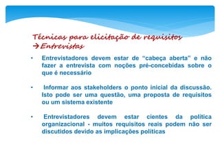 Técnicas para elicitação de requisitos
Entrevistas
• Entrevistadores devem estar de “cabeça aberta” e não
fazer a entrevista com noções pré-concebidas sobre o
que é necessário
• Informar aos stakeholders o ponto inicial da discussão.
Isto pode ser uma questão, uma proposta de requisitos
ou um sistema existente
• Entrevistadores devem estar cientes da política
organizacional - muitos requisitos reais podem não ser
discutidos devido as implicações políticas
 