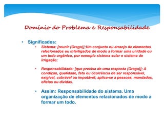 Domínio do Problema e Responsabilidade
• Significados:
• Sistema: [reunir (Grego)];Um conjunto ou arranjo de elementos
relacionados ou interligados de modo a formar uma unidade ou
um todo orgânico, por exemplo sistema solar e sistema de
irrigação;
• Responsabilidade: [que precisa de uma resposta (Grego)]; A
condição, qualidade, fato ou ocorrência de ser responsável,
exigível, cobrável ou imputável; aplica-se a pessoas, mandados,
ofícios ou dívidas.
• Assim: Responsabilidade do sistema. Uma
organização de elementos relacionados de modo a
formar um todo.
 