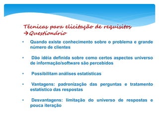 Técnicas para elicitação de requisitos
Questionário
• Quando existe conhecimento sobre o problema e grande
número de clientes
• Dão idéia definida sobre como certos aspectos universo
de informação/software são percebidos
• Possibilitam análises estatísticas
• Vantagens: padronização das perguntas e tratamento
estatístico das respostas
• Desvantagens: limitação do universo de respostas e
pouca iteração
 