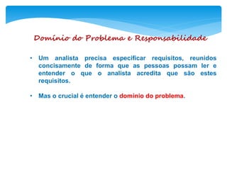 Domínio do Problema e Responsabilidade
• Um analista precisa especificar requisitos, reunidos
concisamente de forma que as pessoas possam ler e
entender o que o analista acredita que são estes
requisitos.
• Mas o crucial é entender o domínio do problema.
 