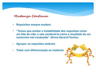Mudança Contínua
• Requisitos sempre mudam;
• “Temos que aceitar a instabilidade dos requisitos como
um fato da vida, e não condená-la como o resultado de um
raciocínio mal conduzido” afirma Gerard Fischer;
• Agrupar os requisitos estáveis
• Tratar com diferenciação os instáveis
 