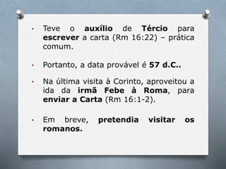 • Teve o auxílio de Tércio para
escrever a carta (Rm 16:22) – prática
comum.
• Portanto, a data provável é 57 d.C..
• Na última visita à Corinto, aproveitou a
ida da irmã Febe à Roma, para
enviar a Carta (Rm 16:1-2).
• Em breve, pretendia visitar os
romanos.
 