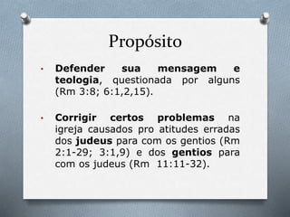 Propósito
• Defender sua mensagem e
teologia, questionada por alguns
(Rm 3:8; 6:1,2,15).
• Corrigir certos problemas na
igreja causados pro atitudes erradas
dos judeus para com os gentios (Rm
2:1-29; 3:1,9) e dos gentios para
com os judeus (Rm 11:11-32).
 