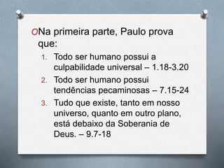 ONa primeira parte, Paulo prova
que:
1. Todo ser humano possui a
culpabilidade universal – 1.18-3.20
2. Todo ser humano possui
tendências pecaminosas – 7.15-24
3. Tudo que existe, tanto em nosso
universo, quanto em outro plano,
está debaixo da Soberania de
Deus. – 9.7-18
 