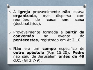 o A igreja provavelmente não estava
organizada, mas dispersa com
reuniões de casa em casa
(destinatários).
o Provavelmente formada a partir da
conversão no evento do
pentecostes, registrado em At 2.10.
o Não era um campo específico de
outro apóstolo (Rm 15.20). Pedro
não saiu de Jerusalém antes de 49
d.C. (Gl 2.7-9).
 