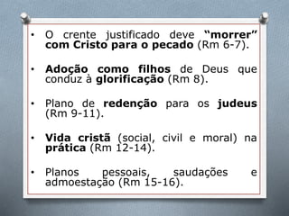 • O crente justificado deve “morrer”
com Cristo para o pecado (Rm 6-7).
• Adoção como filhos de Deus que
conduz à glorificação (Rm 8).
• Plano de redenção para os judeus
(Rm 9-11).
• Vida cristã (social, civil e moral) na
prática (Rm 12-14).
• Planos pessoais, saudações e
admoestação (Rm 15-16).
 