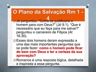 O Plano da Salvação Rm 1 -
4O Jó perguntou: “Como se justificaria o
homem para com Deus?” (Jó 9.1). “Que é
necessário que eu faça para me salvar?”
perguntou o carcereiro de Filipos (At
16.30).
O Esses dois homens deram expressão a
uma das mais importantes perguntas que
se pode fazer: como o homem pode ficar
de bem com Deus e ter a certeza da sua
aprovação?
O Romanos é uma resposta lógica, detalhada
e inspirada a essa pergunta.
 