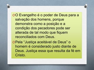 OO Evangelho é o poder de Deus para a
salvação dos homens, porque
demonstra como a posição e a
condição dos pecadores pode ser
alterada de tal modo que fiquem
reconciliados com Deus.
OPela “Justiça aceitável de Deus” o
homem é considerado justo diante de
Deus. Justiça essa que resulta da fé em
Cristo.
 