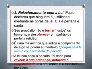 O2. Relacionamento com a Lei: Paulo
declarou que ninguém é justificado
mediante as obras da lei. Ela é perfeita e
santa
O Seu propósito não é tornar “justos” os
homens, e sim oferecer um padrão de
perfeita retidão.
O É uma fita métrica que indica a comprimento
de algo se porém aumentá-lo. “porque pela lei
vem o conhecimento do pecado”.
O A lei não criou o pecado, foi dada para
revelar a sua presença, natureza e
culpabilidade, e o seu remédio é receitado
 