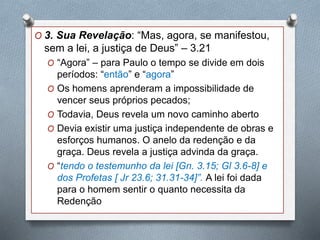 O 3. Sua Revelação: “Mas, agora, se manifestou,
sem a lei, a justiça de Deus” – 3.21
O “Agora” – para Paulo o tempo se divide em dois
períodos: “então” e “agora”
O Os homens aprenderam a impossibilidade de
vencer seus próprios pecados;
O Todavia, Deus revela um novo caminho aberto
O Devia existir uma justiça independente de obras e
esforços humanos. O anelo da redenção e da
graça. Deus revela a justiça advinda da graça.
O “tendo o testemunho da lei [Gn. 3.15; Gl 3.6-8] e
dos Profetas [ Jr 23.6; 31.31-34]”. A lei foi dada
para o homem sentir o quanto necessita da
Redenção
 