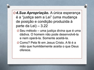 O4.Sua Apropriação. A única esperança
é a “justiça sem a Lei” (uma mudança
de posição e condição produzida à
parte da Lei) – 3.22
O Seu método – uma justiça divina que é uma
dádiva. O homem não pode desenvolvê-la
e nem operá-la. Somente aceitá-la.
O Como? Pela fé em Jesus Cristo. A fé é a
mão que humildemente aceita o que Deus
oferece.
 