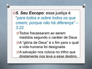 O5. Seu Escopo: essa justiça é
“para todos e sobre todos os que
creem; porque não há diferença” –
3.22
OTodos fracassaram ao serem
medidos segundo o caráter de Deus
OA “glória de Deus” é o fim para o qual
a vida humana foi designada
OA salvação nos coloca no trilho que
diretamente nos leva a esse destino.
 