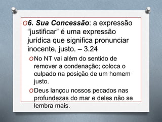 O6. Sua Concessão: a expressão
“justificar” é uma expressão
jurídica que significa pronunciar
inocente, justo. – 3.24
ONo NT vai além do sentido de
remover a condenação; coloca o
culpado na posição de um homem
justo.
ODeus lançou nossos pecados nas
profundezas do mar e deles não se
lembra mais.
 