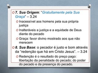 O 7. Sua Origem: “Gratuitamente pela Sua
Graça” – 3.24
O Inacessível aos homens pela sua própria
justiça
O Inalteráveis a justiça e a equidade de Deus
diante do pecado
O Graça: favor divino mostrado aos que não
merecem
O 8. Sua Base: o pecador é justo e bom através
da “redenção que há em Cristo Jesus”. – 3.24
O Redenção é o resultado do preço pago:
libertação da penalidade do pecado; do poder
do pecado e da presença do pecado.
 