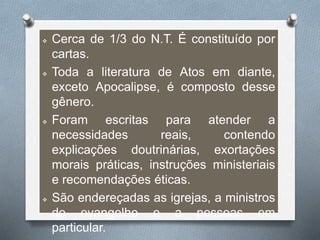  Cerca de 1/3 do N.T. É constituído por
cartas.
 Toda a literatura de Atos em diante,
exceto Apocalipse, é composto desse
gênero.
 Foram escritas para atender a
necessidades reais, contendo
explicações doutrinárias, exortações
morais práticas, instruções ministeriais
e recomendações éticas.
 São endereçadas as igrejas, a ministros
do evangelho e a pessoas em
particular.
 