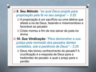 O 9. Seu Método: “ao qual Deus propôs para
propiciação pela fé no seu sangue” – 3.25
O A propiciação é um sacrifício ou uma dádiva que
afasta a ira de Deus, fazendo-o misericordioso e
favorável ao pecador
O Cristo morreu a fim de nos salvar da justa ira
divina
O 10. Sua Vindicação: “Para demonstrar a sua
justiça pela remissão dos pecados dantes
cometidos, sob a paciência de Deus” – 3.25
O Deus não tomou conhecimento do pecado? A
crucificação é a resposta de Deus para a
hediondez do pecado: e qual o preço para o
perdão
 