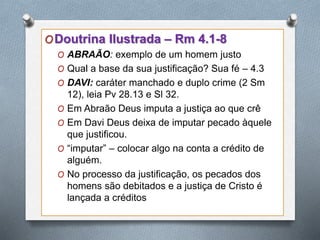 ODoutrina Ilustrada – Rm 4.1-8
O ABRAÃO: exemplo de um homem justo
O Qual a base da sua justificação? Sua fé – 4.3
O DAVI: caráter manchado e duplo crime (2 Sm
12), leia Pv 28.13 e Sl 32.
O Em Abraão Deus imputa a justiça ao que crê
O Em Davi Deus deixa de imputar pecado àquele
que justificou.
O “imputar” – colocar algo na conta a crédito de
alguém.
O No processo da justificação, os pecados dos
homens são debitados e a justiça de Cristo é
lançada a créditos
 