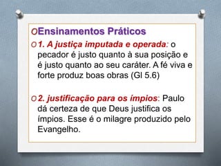 OEnsinamentos Práticos
O1. A justiça imputada e operada: o
pecador é justo quanto à sua posição e
é justo quanto ao seu caráter. A fé viva e
forte produz boas obras (Gl 5.6)
O2. justificação para os ímpios: Paulo
dá certeza de que Deus justifica os
ímpios. Esse é o milagre produzido pelo
Evangelho.
 