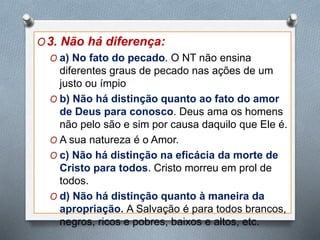 O3. Não há diferença:
O a) No fato do pecado. O NT não ensina
diferentes graus de pecado nas ações de um
justo ou ímpio
O b) Não há distinção quanto ao fato do amor
de Deus para conosco. Deus ama os homens
não pelo são e sim por causa daquilo que Ele é.
O A sua natureza é o Amor.
O c) Não há distinção na eficácia da morte de
Cristo para todos. Cristo morreu em prol de
todos.
O d) Não há distinção quanto à maneira da
apropriação. A Salvação é para todos brancos,
negros, ricos e pobres, baixos e altos, etc.
 