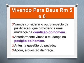 Vivendo Para Deus Rm 5
e 6
OVamos considerar o outro aspecto da
justificação, que providencia uma
mudança na condição do homem.
OAnteriormente vimos a mudança na
posição do homem.
OAntes, a questão do pecado;
OAgora, a questão da graça.
 