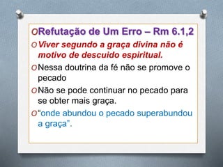 ORefutação de Um Erro – Rm 6.1,2
OViver segundo a graça divina não é
motivo de descuido espiritual.
ONessa doutrina da fé não se promove o
pecado
ONão se pode continuar no pecado para
se obter mais graça.
O“onde abundou o pecado superabundou
a graça”.
 