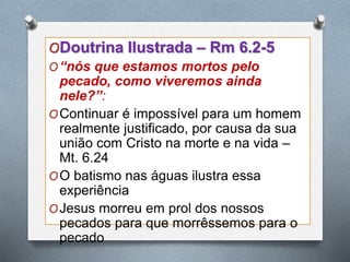 ODoutrina Ilustrada – Rm 6.2-5
O“nós que estamos mortos pelo
pecado, como viveremos ainda
nele?”:
OContinuar é impossível para um homem
realmente justificado, por causa da sua
união com Cristo na morte e na vida –
Mt. 6.24
OO batismo nas águas ilustra essa
experiência
OJesus morreu em prol dos nossos
pecados para que morrêssemos para o
pecado
 