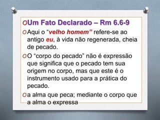 OUm Fato Declarado – Rm 6.6-9
OAqui o “velho homem” refere-se ao
antigo eu, à vida não regenerada, cheia
de pecado.
OO “corpo do pecado” não é expressão
que significa que o pecado tem sua
origem no corpo, mas que este é o
instrumento usado para a prática do
pecado.
Oa alma que peca; mediante o corpo que
a alma o expressa
 