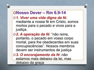 ONosso Dever – Rm 6.9-14
O1. Viver uma vida digna da fé:
mediante a nossa fé em Cristo, somos
mortos para o pecado e vivos para a
justiça.
O2. A operação da fé: “não reine,
portanto, o pecado em vosso corpo
mortal, para lhe obedecerdes em suas
concupiscências”. Nossos membros
devem ser instrumentos de justiça
O3. O encorajamento da fé: não
estamos mais debaixo da lei, mas
debaixo da graça
 