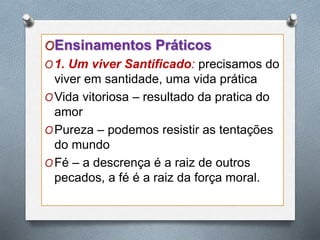 OEnsinamentos Práticos
O1. Um viver Santificado: precisamos do
viver em santidade, uma vida prática
OVida vitoriosa – resultado da pratica do
amor
OPureza – podemos resistir as tentações
do mundo
OFé – a descrença é a raiz de outros
pecados, a fé é a raiz da força moral.
 