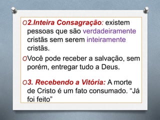 O2.Inteira Consagração: existem
pessoas que são verdadeiramente
cristãs sem serem inteiramente
cristãs.
OVocê pode receber a salvação, sem
porém, entregar tudo a Deus.
O3. Recebendo a Vitória: A morte
de Cristo é um fato consumado. “Já
foi feito”
 