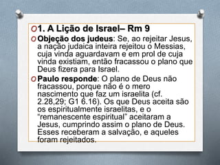 O1. A Lição de Israel– Rm 9
O Objeção dos judeus: Se, ao rejeitar Jesus,
a nação judaica inteira rejeitou o Messias,
cuja vinda aguardavam e em prol de cuja
vinda existiam, então fracassou o plano que
Deus fizera para Israel.
O Paulo responde: O plano de Deus não
fracassou, porque não é o mero
nascimento que faz um israelita (cf.
2.28,29; G1 6.16). Os que Deus aceita são
os espiritualmente israelitas, e o
“remanescente espiritual” aceitaram a
Jesus, cumprindo assim o plano de Deus.
Esses receberam a salvação, e aqueles
foram rejeitados.
 
