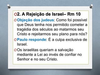 O2. A Rejeição de Israel– Rm 10
OObjeção dos judeus: Como foi possível
que Deus tenha nos permitido cometer a
tragédia dos séculos ao matarmos seu
Cristo e rejeitarmos seu plano para nós?
OPaulo responde: É a culpa exclusiva de
Israel.
OOs israelitas queriam a salvação
mediante a Lei ao invés de confiar no
Senhor e no seu Cristo.
 