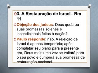 O3. A Restauração de Israel– Rm
11
OObjeção dos judeus: Deus quebrou
suas promessas solenes e
incondicionais feitas à nação?
OPaulo responde: não. A rejeição de
Israel é apenas temporária; após
completar seu plano para a presente
era, Deus mais uma vez se voltará para
o seu povo e cumprirá sua promessa de
restauração nacional.
 