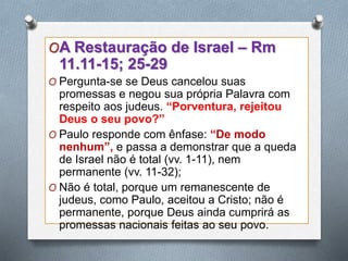 OA Restauração de Israel – Rm
11.11-15; 25-29
O Pergunta-se se Deus cancelou suas
promessas e negou sua própria Palavra com
respeito aos judeus. “Porventura, rejeitou
Deus o seu povo?”
O Paulo responde com ênfase: “De modo
nenhum”, e passa a demonstrar que a queda
de Israel não é total (vv. 1-11), nem
permanente (vv. 11-32);
O Não é total, porque um remanescente de
judeus, como Paulo, aceitou a Cristo; não é
permanente, porque Deus ainda cumprirá as
promessas nacionais feitas ao seu povo.
 