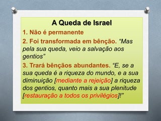 A Queda de Israel
1. Não é permanente
2. Foi transformada em bênção. “Mas
pela sua queda, veio a salvação aos
gentios”
3. Trará bênçãos abundantes. “E, se a
sua queda é a riqueza do mundo, e a sua
diminuição [mediante a rejeição] a riqueza
dos gentios, quanto mais a sua plenitude
[restauração a todos os privilégios]!”
 