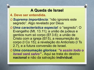 A Queda de Israel
4. Deve ser entendida.
O Suprema importância: “não ignoreis este
segredo”. Algo revelado por Deus
O Uma característica especial: o “segredo”: O
Evangelho (Mt. 13.11); a união de judeus e
gentios num só corpo (Ef 3.6); a união de
Cristo com a igreja (Ef 5), a ressurreição do
corpo (I Co 15); a revelação do Anticristo (I Ts
2.7), e a futura conversão de Israel.
O Uma consumação gloriosa: “e assim todo o
Israel será salvo” . Aqui se trata do destino
nacional e não da salvação individual.
 