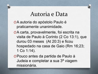 Autoria e Data
OA autoria do apóstolo Paulo é
praticamente unanimidade.
OA carta, provavelmente, foi escrita na
visita de Paulo à Corinto (2 Co 13:1), que
durou 03 meses (At 20:3) e ficou
hospedado na casa de Gaio (Rm 16;23;
1 Co 1:14).
OPouco antes da partida de Paulo à
Judeia e completar a sua 3ª viagem
missionária.
 