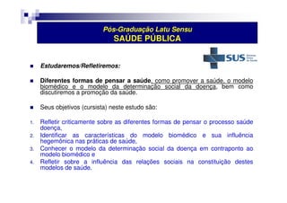 Pós-Graduação Latu Sensu 
SAÚDE PÚBLICA 
 Estudaremos/Refletiremos: 
 Diferentes formas de pensar a saúde, como promover a saúde, o modelo 
biomédico e o modelo da determinação social da doença, bem como 
discutiremos a promoção da saúde. 
 Seus objetivos (cursista) neste estudo são: 
1. Refletir criticamente sobre as diferentes formas de pensar o processo saúde 
doença, 
2. Identificar as características do modelo biomédico e sua influência 
hegemônica nas práticas de saúde, 
3. Conhecer o modelo da determinação social da doença em contraponto ao 
modelo biomédico e 
4. Refletir sobre a influência das relações sociais na constituição destes 
modelos de saúde. 
 